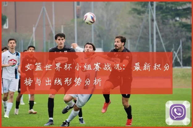 女篮世界杯小组赛战况：最新积分榜与出线形势分析