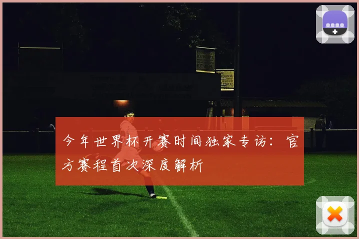 今年世界杯开赛时间独家专访：官方赛程首次深度解析