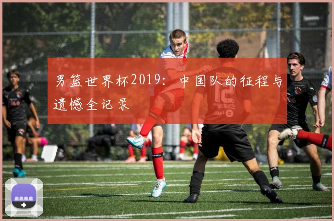 男篮世界杯2019：中国队的征程与遗憾全记录